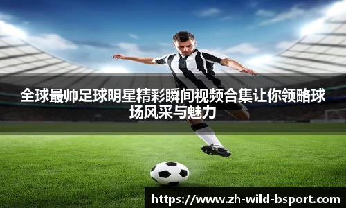 全球最帅足球明星精彩瞬间视频合集让你领略球场风采与魅力